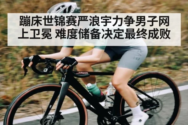 蹦床世锦赛严浪宇力争男子网上卫冕 难度储备决定最终成败